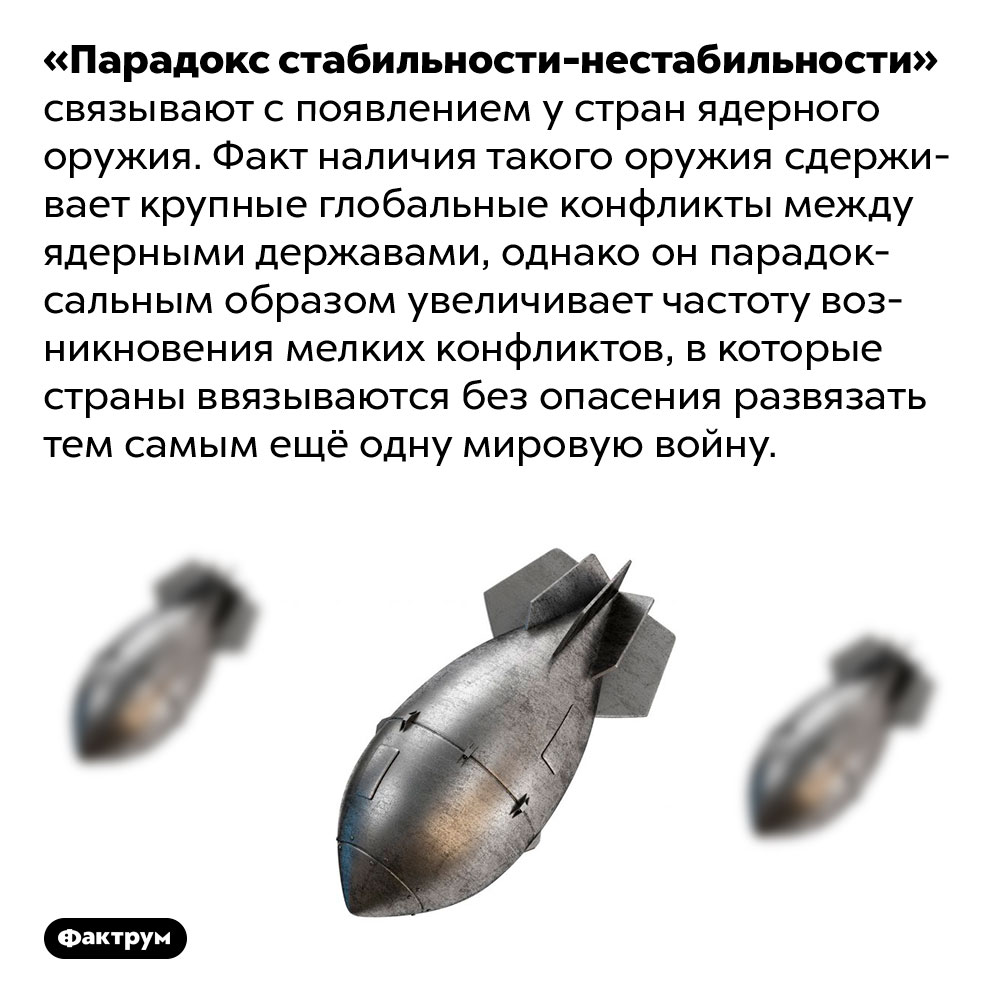 Что такое «парадокс стабильности-нестабильности»?. «Парадокс стабильности-нестабильности» связывают с появлением у стран ядерного оружия. Факт наличия такого оружия сдерживает крупные глобальные конфликты между ядерными державами, однако он парадоксальным образом увеличивает частоту возникновения мелких конфликтов, в которые страны ввязываются без опасения развязать тем самым ещё одну мировую войну.