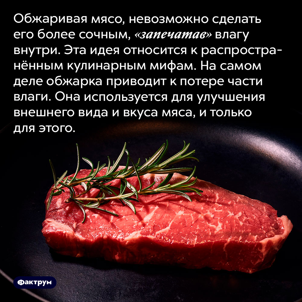 Невозможно «запечатать» сок внутри мяса, обжаривая его. Обжаривая мясо, невозможно сделать его более сочным, «запечатав» влагу внутри. Эта идея относится к распространённым кулинарным мифам. На самом деле обжарка приводит к потере части влаги. Она используется для улучшения внешнего вида и вкуса мяса, и только для этого.