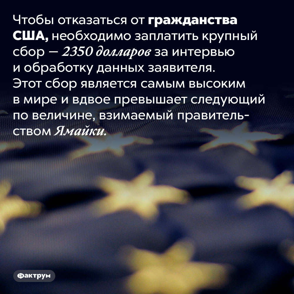 Чтобы отказаться от гражданства США, придётся уплатить сбор — 2350 долларов. Чтобы отказаться от гражданства США, необходимо заплатить крупный сбор — 2350 долларов за интервью и обработку данных заявителя. Этот сбор является самым высоким в мире и вдвое превышает следующий по величине, взимаемый правительством Ямайки.