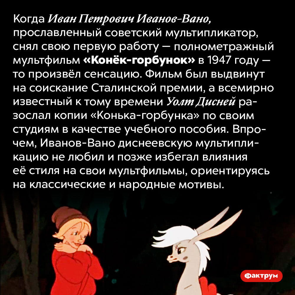 Студии Диснея использовали советский мультфильм «Конёк-горбунок» в качестве учебного пособия. Когда Иван Петрович Иванов-Вано, прославленный советский мультипликатор, снял свою первую работу — полнометражный мультфильм «Конёк-горбунок» в 1947 году — то произвёл сенсацию. Фильм был выдвинут на соискание Сталинской премии, а всемирно известный к тому времени Уолт Дисней разослал копии «Конька-горбунка» по своим студиям в качестве учебного пособия. Впрочем, Иванов-Вано диснеевскую мультипликацию не любил и позже избегал влияния её стиля на свои мультфильмы, ориентируясь на классические и народные мотивы.