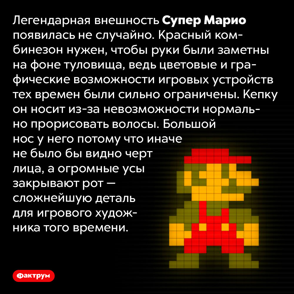 Почему Супер Марио такой, какой он есть. Легендарная внешность Супер Марио появилась не случайно. Красный комбинезон нужен, чтобы руки были заметны на фоне туловища, ведь цветовые и графические возможности игровых устройств тех времен были сильно ограничены. Кепку он носит из-за невозможности нормально прорисовать волосы. Большой нос у него потому что иначе не было бы видно черт лица, а огромные усы закрывают рот — сложнейшую деталь для игрового художника того времени.