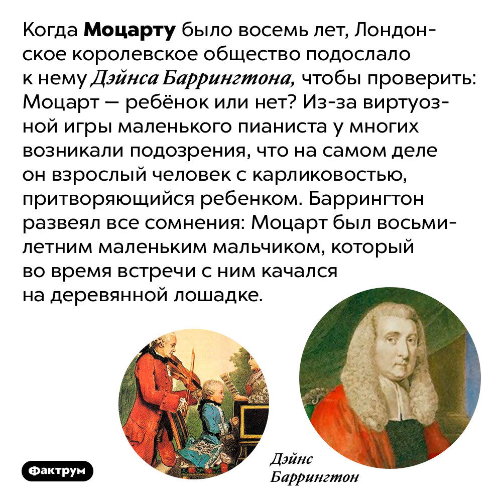 Современники Моцарта думали, что он карлик, а не ребёнок. Когда Моцарту было восемь лет, Лондонское королевское общество подослало к нему Дэйнса Баррингтона, чтобы проверить: Моцарт — ребёнок или нет? Из-за виртуозной игры маленького пианиста у многих возникали подозрения, что на самом деле он взрослый человек с карликовостью, притворяющийся ребенком. Баррингтон развеял все сомнения: Моцарт был восьмилетним маленьким мальчиком, который во время встречи с ним качался на деревянной лошадке.