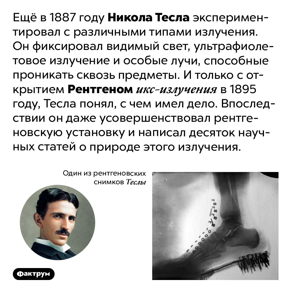 Тесла обнаружил рентгеновские лучи раньше Рентгена. Ещё в 1887 году Никола Тесла экспериментировал с различными типами излучения. Он фиксировал видимый свет, ультрафиолетовое излучение и особые лучи, способные проникать сквозь предметы. И только с открытием Рентгеном икс-излучения в 1895 году, Тесла понял, с чем имел дело. Впоследствии он даже усовершенствовал рентгеновскую установку и написал десяток научных статей о природе этого излучения.