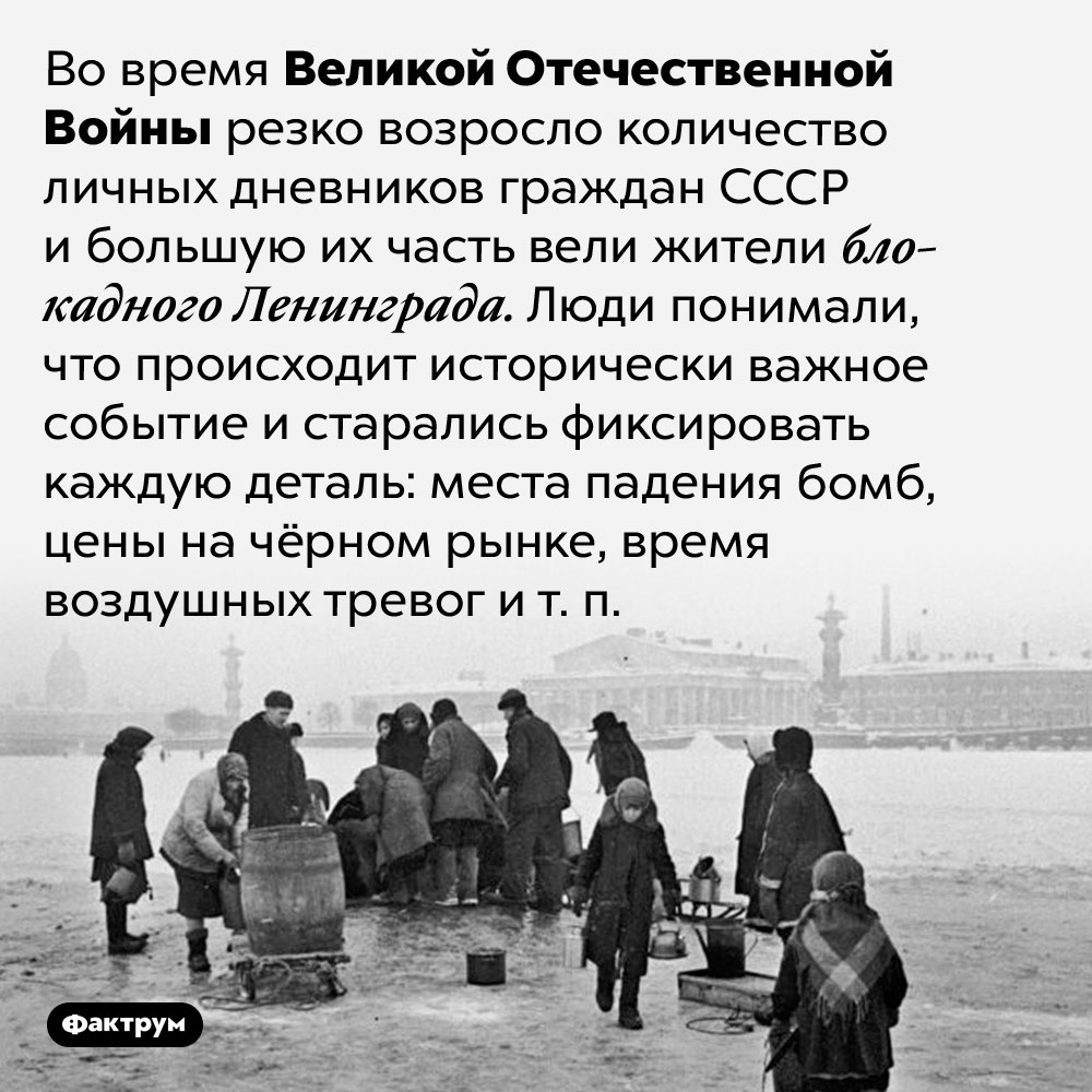 Во время Великой Отечественной Войны очень много людей вели дневники. Во время Великой Отечественной Войны резко возросло количество личных дневников граждан СССР и большую их часть вели жители блокадного Ленинграда. Люди понимали, что происходит исторически важное событие и старались фиксировать каждую деталь: места падения бомб, цены на чёрном рынке, время воздушных тревог и т. п.