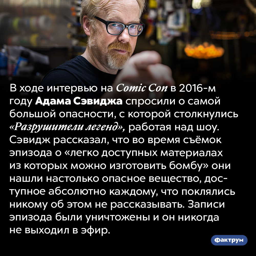 Выпуск «Разрушителей легенд», запись которого пришлось уничтожить и навсегда забыть. В ходе интервью на Comic Con в 2016-м году Адама Сэвиджа спросили о самой большой опасности, с которой столкнулись «Разрушители легенд», работая над шоу. Сэвидж рассказал, что во время съёмок эпизода о «легко доступных материалах из которых можно изготовить бомбу» они нашли настолько опасное вещество, доступное абсолютно каждому, что поклялись никому об этом не рассказывать. Записи эпизода были уничтожены и он никогда не выходил в эфир.
