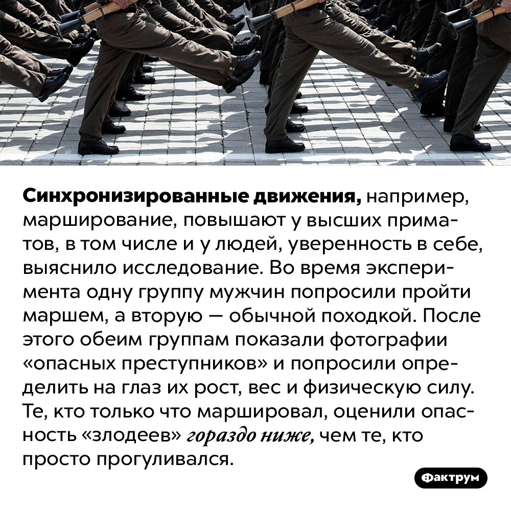 Марширование вселяет бесстрашие. Синхронизированные движения, например, марширование, повышают у высших приматов, в том числе и у людей, уверенность в себе, выяснило исследование. Во время эксперимента одну группу мужчин попросили пройти маршем, а вторую — обычной походкой. После этого обеим группам показали фотографии «опасных преступников» и попросили определить на глаз их рост, вес и физическую силу. Те, кто только что маршировал, оценили опасность «злодеев» гораздо ниже, чем те, кто просто прогуливался.