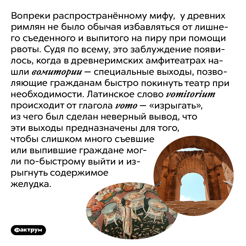 Древние римляне не избавлялись от съеденного на пиру при помощи рвоты, это миф. Вопреки распространённому мифу, у древних римлян не было обычая избавляться от лишнего съеденного и выпитого на пиру при помощи рвоты. Судя по всему, это заблуждение появилось, когда в древнеримских амфитеатрах нашли вомитории — специальные выходы, позволяющие гражданам быстро покинуть театр при необходимости. Латинское слово vomitorium происходит от глагола vomo — «изрыгать», из чего был сделан неверный вывод, что эти выходы предназначены для того, чтобы слишком много съевшие или выпившие граждане могли по-быстрому выйти и изрыгнуть содержимое желудка.
