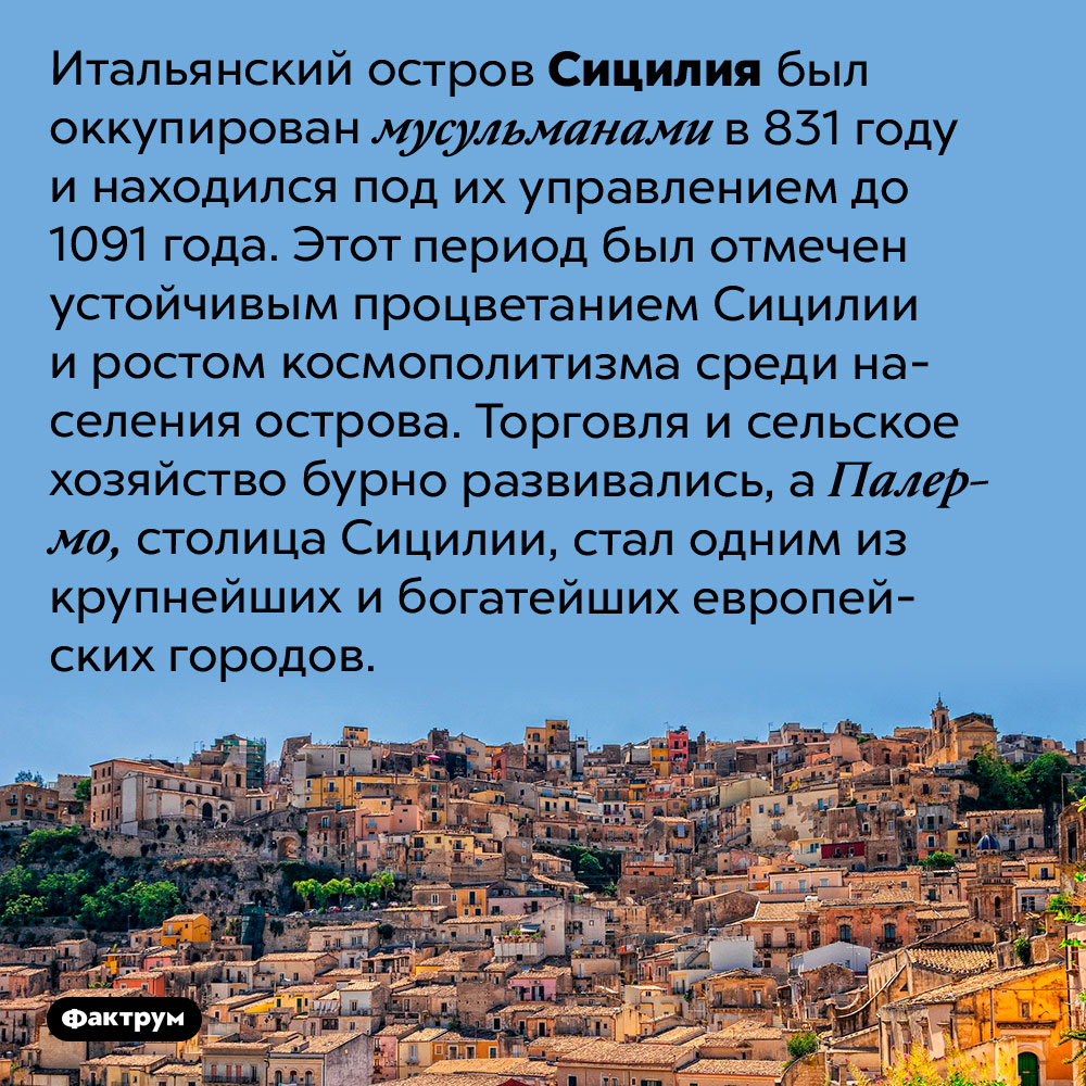 Под управлением мусульман Сицилия стала бурно развиваться. Итальянский остров Сицилия был оккупирован мусульманами в 831 году и находился под их управлением до 1091 года. Этот период был отмечен устойчивым процветанием Сицилии и ростом космополитизма среди населения острова. Торговля и сельское хозяйство бурно развивались, а Палермо, столица Сицилии, стал одним из крупнейших и богатейших европейских городов.
