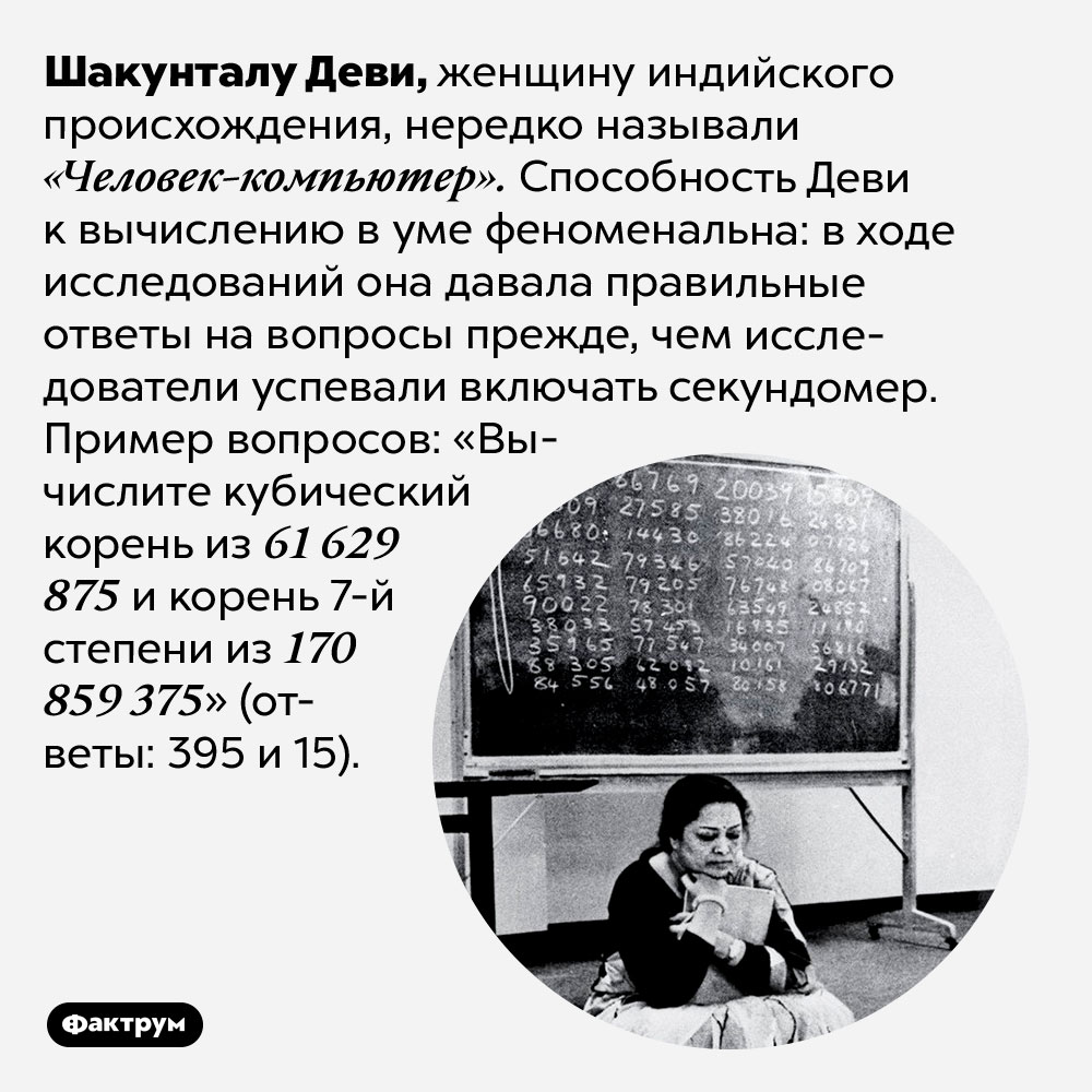 Шакунтала Деви была феноменальным счётчиком. Шакунталу Деви, женщину индийского происхождения, нередко называли «Человек-компьютер». Способность Деви к вычислению в уме феноменальна: в ходе исследований она давала правильные ответы на вопросы прежде, чем исследователи успевали включать секундомер. Пример вопросов: «Вычислите кубический корень из 61 629 875 и корень 7-й степени из 170 859 375» (ответы: 395 и 15).