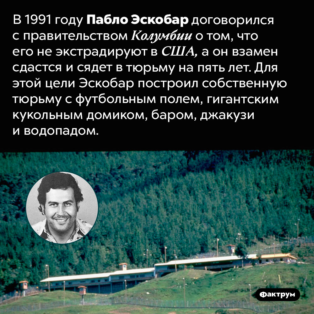 Пабло Эскобар построил себе тюрьму с футбольным полем и кукольным домиком. В 1991 году Пабло Эскобар договорился с правительством Колумбии о том, что его не экстрадируют в США, а он взамен сдастся и сядет в тюрьму на пять лет. Для этой цели Эскобар построил собственную тюрьму с футбольным полем, гигантским кукольным домиком, баром, джакузи и водопадом.