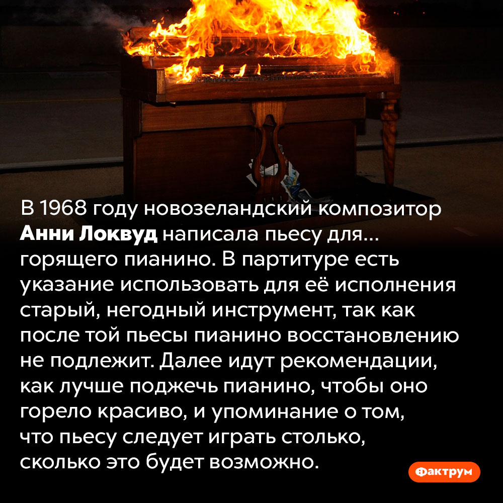 В 1968 году была написана пьеса для горящего пианино. В 1968 году новозеландский композитор Анни Локвуд написала пьесу для… горящего пианино. В партитуре есть указание использовать для её исполнения старый, негодный инструмент, так как после той пьесы пианино восстановлению не подлежит. Далее идут рекомендации, как лучше поджечь пианино, чтобы оно горело красиво, и упоминание о том, что пьесу следует играть столько, сколько это будет возможно.