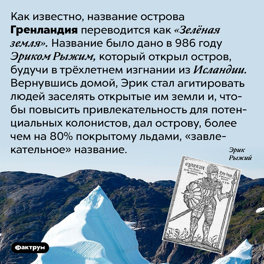 Название Гренландия было дано острову ради рекламы. Как известно, название острова Гренландия переводится как «Зелёная земля». Название было дано в 986 году Эриком Рыжим, который открыл остров, будучи в трёхлетнем изгнании из Исландии. Вернувшись домой, Эрик стал агитировать людей заселять открытые им земли и, чтобы повысить привлекательность для потенциальных колонистов, дал острову, более чем на 80% покрытому льдами, «завлекательное» название.