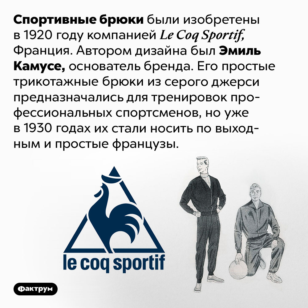 Спортивные брюки придумали во Франции в 1920 году. Спортивные брюки были изобретены в 1920 году компанией Le Coq Sportif, Франция. Автором дизайна был Эмиль Камусе, основатель бренда. Его простые трикотажные брюки из серого джерси предназначались для тренировок профессиональных спортсменов, но уже в 1930 годах их стали носить по выходным и простые французы.