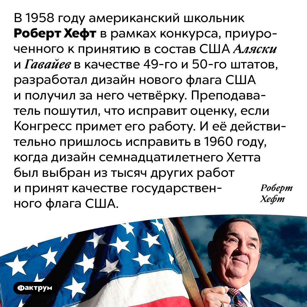 Дизайн американского флага придумал школьник. В 1958 году американский школьник Роберт Хефт в рамках конкурса, приуроченного к принятию в состав США Аляски и Гавайев в качестве 49-го и 50-го штатов, разработал дизайн нового флага США и получил за него четвёрку. Преподаватель пошутил, что исправит оценку, если Конгресс примет его работу. И её действительно пришлось исправить в 1960 году, когда дизайн семнадцатилетнего Хетта был выбран из тысяч других работ и принят качестве государственного флага США.