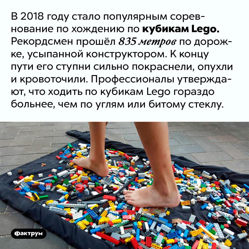 Ходить по кубикам Lego больнее, чем по битому стеклу. В 2018 году стало популярным соревнование по хождению по кубикам Lego. Рекордсмен прошёл 835 метров по дорожке, усыпанной конструктором. К концу пути его ступни сильно покраснели, опухли и кровоточили. Профессионалы утверждают, что ходить по кубикам Lego гораздо больнее, чем по углям или битому стеклу.