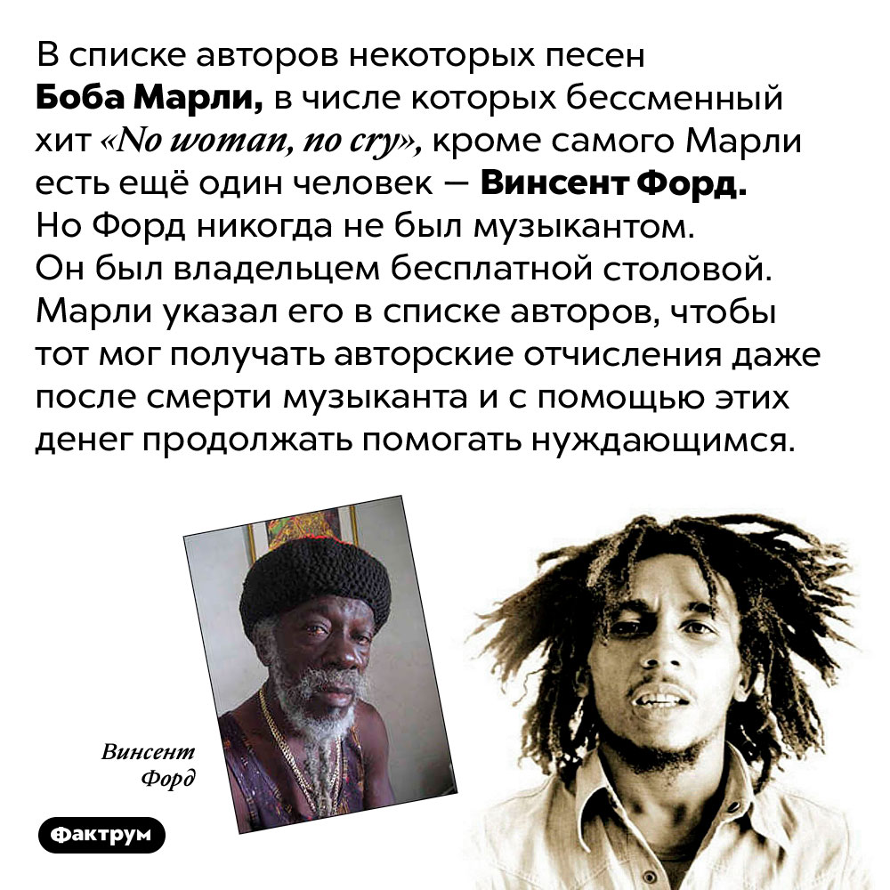 Боб Марли делит авторство ряда своих хитов с никому не известным Винсентом Фордом. В списке авторов некоторых песен Боба Марли, в числе которых бессменный хит «No woman, no cry», кроме самого Марли есть ещё один человек — Винсент Форд. Но Форд никогда не был музыкантом. Он был владельцем бесплатной столовой. Марли указал его в списке авторов, чтобы тот мог получать авторские отчисления даже после смерти музыканта и с помощью этих денег продолжать помогать нуждающимся.