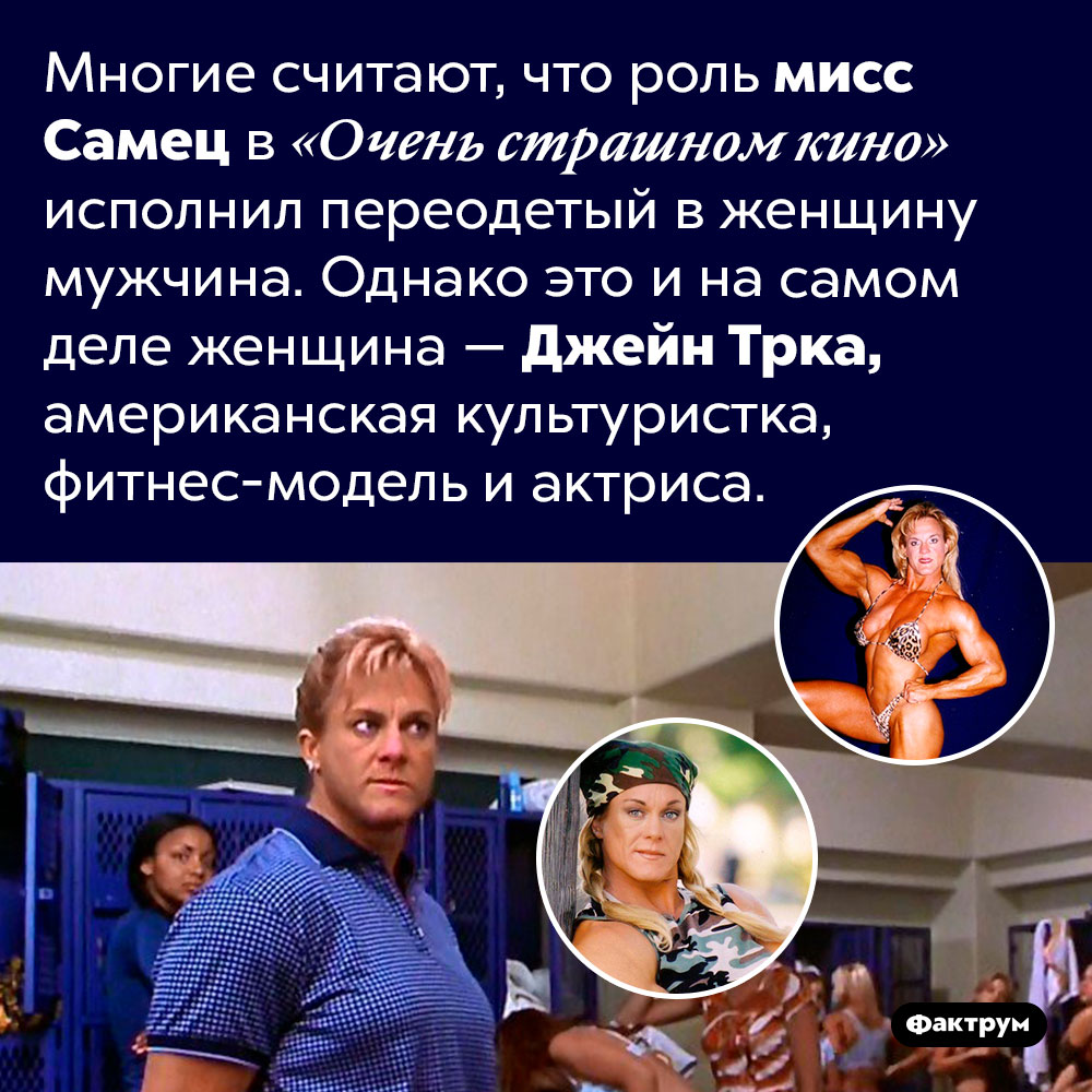Роль мисс Самец в «Очень страшном кино» играет женщина. Многие считают, что роль мисс Самец в «Очень страшном кино» исполнил переодетый в женщину мужчина. Однако это и на самом деле женщина — Джейн Трка, американская культуристка, фитнес-модель и актриса.
