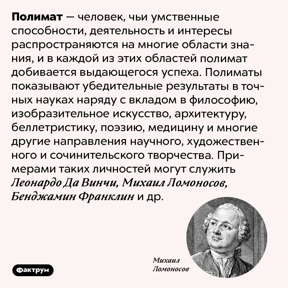 Полимат — человек со множеством талантов в совершенно разных областях. Полимат — человек, чьи умственные способности, деятельность и интересы распространяются на многие области знания, и в каждой из этих областей полимат добивается выдающегося успеха. Полиматы показывают убедительные результаты в точных науках наряду с вкладом в философию, изобразительное искусство, архитектуру, беллетристику, поэзию, медицину и многие другие направления научного, художественного и сочинительского творчества. Примерами таких личностей могут служить Леонардо Да Винчи, Михаил Ломоносов, Бенджамин Франклин и др.