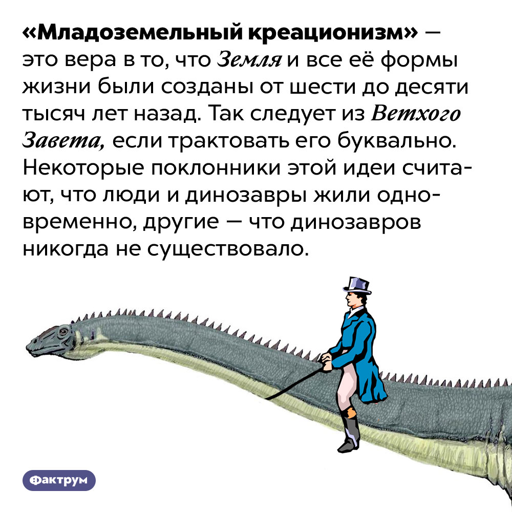 Что такое «младоземельный креационизм». «Младоземельный креационизм» — это вера в то, что Земля и все её формы жизни были созданы от шести до десяти тысяч лет назад. Так следует из Ветхого Завета, если трактовать его буквально. Некоторые поклонники этой идеи считают, что люди и динозавры жили одновременно, другие — что динозавров никогда не существовало.