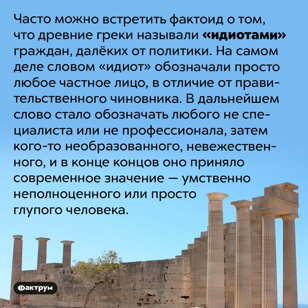 Эволюция слова «идиот». Часто можно встретить фактоид о том, что древние греки называли «идиотами» граждан, далёких от политики. На самом деле словом «идиот» обозначали просто любое частное лицо, в отличие от правительственного чиновника. В дальнейшем слово стало обозначать любого не специалиста или не профессионала, затем кого-то необразованного, невежественного, и в конце концов оно приняло современное значение — умственно неполноценного или просто глупого человека.