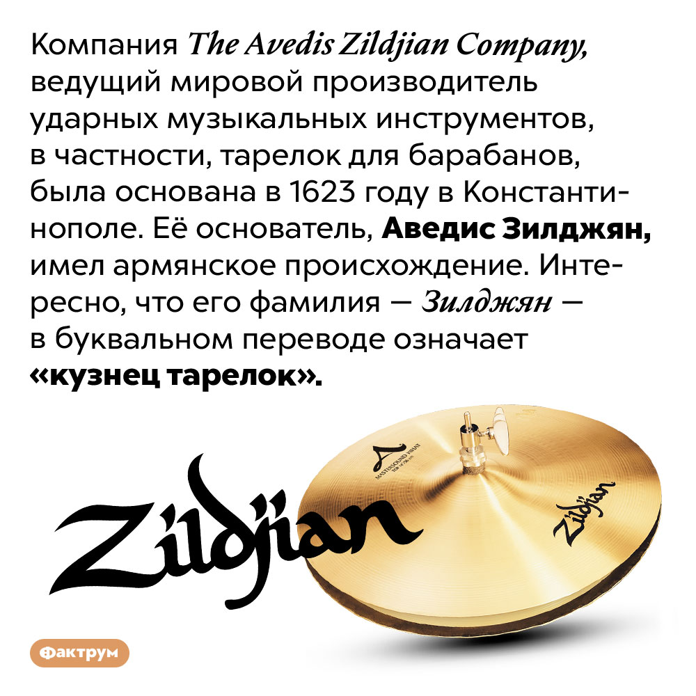 Аведис Зилджян основал The Avedis Zildjian Company в 1623 году. Компания The Avedis Zildjian Company, ведущий мировой производитель ударных музыкальных инструментов, в частности, тарелок для барабанов, была основана в 1623 году в Константинополе. Её основатель, Аведис Зилджян, имел армянское происхождение. Интересно, что его фамилия — Зилджян — в буквальном переводе означает «кузнец тарелок».