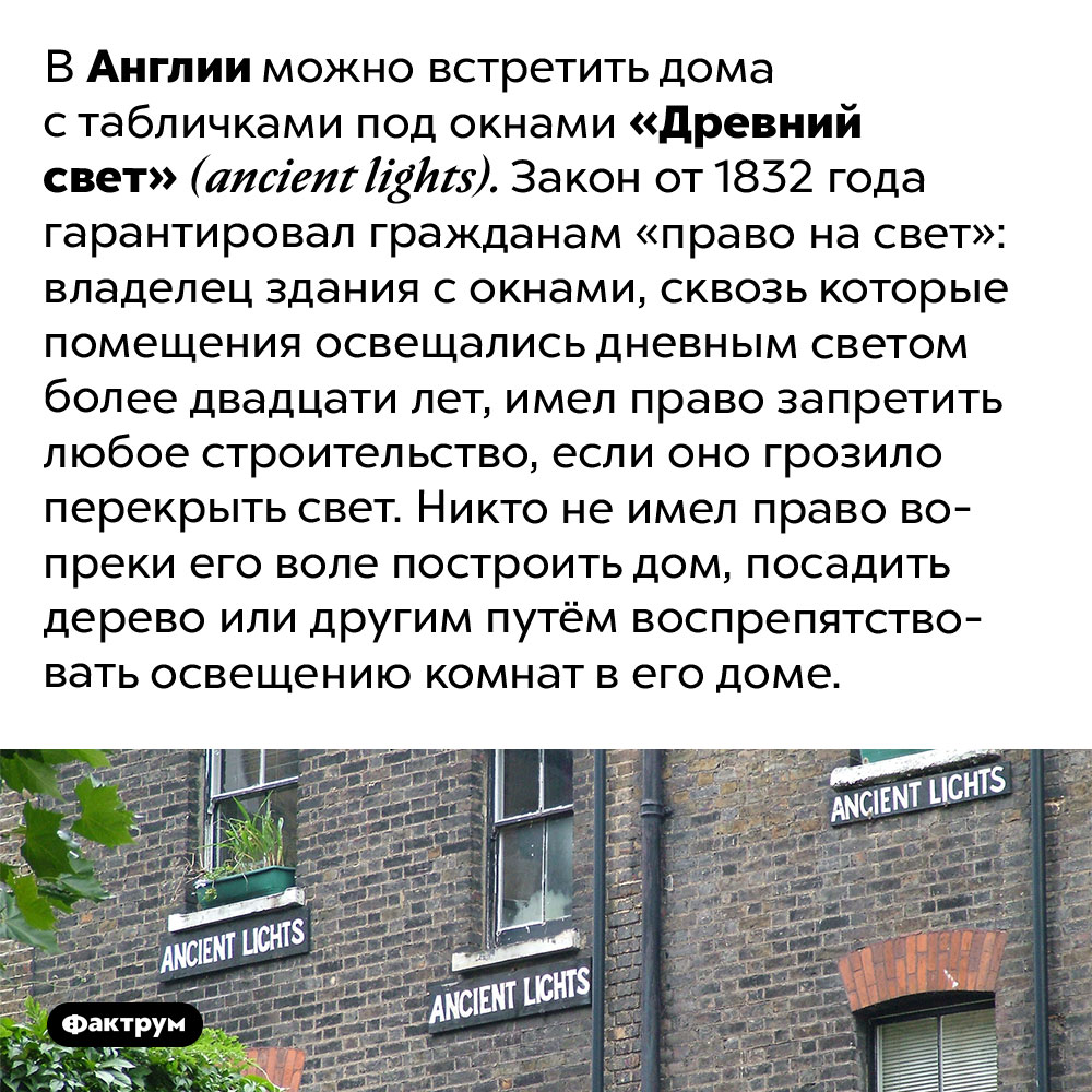 Что такое «право на свет». В Англии можно встретить дома с табличками под окнами «Древний свет» (ancient lights). Закон от 1832 года гарантировал гражданам «право на свет»: владелец здания с окнами, сквозь которые помещения освещались дневным светом более двадцати лет, имел право запретить любое строительство, если оно грозило перекрыть свет. Никто не имел право вопреки его воле построить дом, посадить дерево или другим путём воспрепятствовать освещению комнат в его доме.