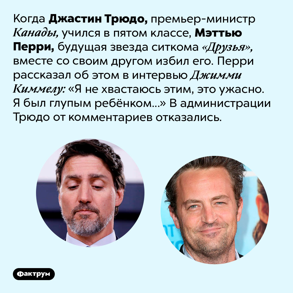 Мэттью Пэрри в школе избил будущего премьера-министра Канады. Когда Джастин Трюдо, премьер-министр Канады, учился в пятом классе, Мэттью Перри, будущая звезда ситкома «Друзья», вместе со своим другом избил его. Перри рассказал об этом в интервью Джимми Киммелу: «Я не хвастаюсь этим, это ужасно. Я был глупым ребёнком...» В администрации Трюдо от комментариев отказались. 