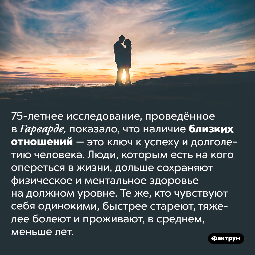 Наличие близкого человека продлевает жизнь. 75-летнее исследование, проведённое в Гарварде, показало, что наличие близких отношений — это ключ к успеху и долголетию человека. Люди, которым есть на кого опереться в жизни, дольше сохраняют физическое и ментальное здоровье на должном уровне. Те же, кто чувствуют себя одинокими, быстрее стареют, тяжелее болеют и проживают, в среднем, меньше лет.