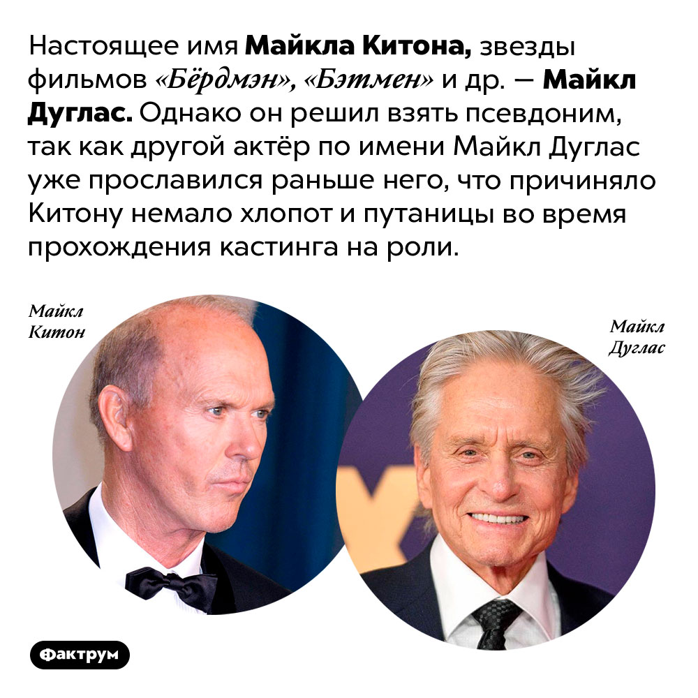 Майкл Китон изначально был Майклом Дугласом, но сменил имя, поскольку Майкл Дуглас в Голливуде уже был. Настоящее имя Майкла Китона, звезды фильмов «Бёрдмэн», «Бэтмен» и др. — Майкл Дуглас. Однако он решил взять псевдоним, так как другой актёр по имени Майкл Дуглас уже прославился раньше него, что причиняло Китону немало хлопот и путаницы во время прохождения кастинга на роли.