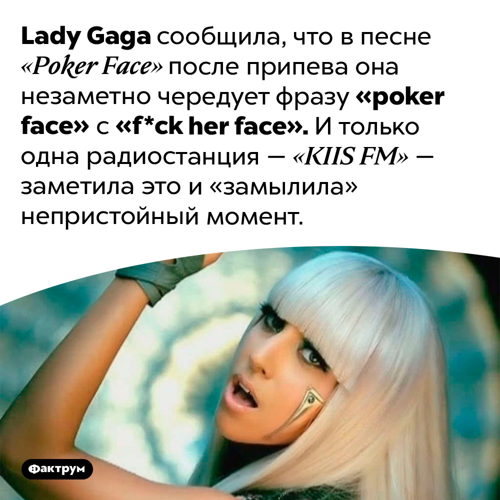 Lady Gaga в песне «Poker Face» поёт «f*ck her face». Lady Gaga сообщила, что в песне «Poker Face» после припева она незаметно чередует фразу «poker face» с «f*ck her face». И только одна радиостанция — «KIIS FM» — заметила это и «замылила» непристойный момент.