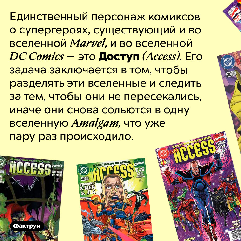 Единственный персонаж, существующий и в комиксах Marvel, и в комиксах DC Comics — Доступ. Единственный персонаж комиксов о супергероях, существующий и во вселенной Marvel, и во вселенной DC Comics — это Доступ (Access). Его задача заключается в том, чтобы разделять эти вселенные и следить за тем, чтобы они не пересекались, иначе они снова сольются в одну вселенную Amalgam, что уже пару раз происходило.