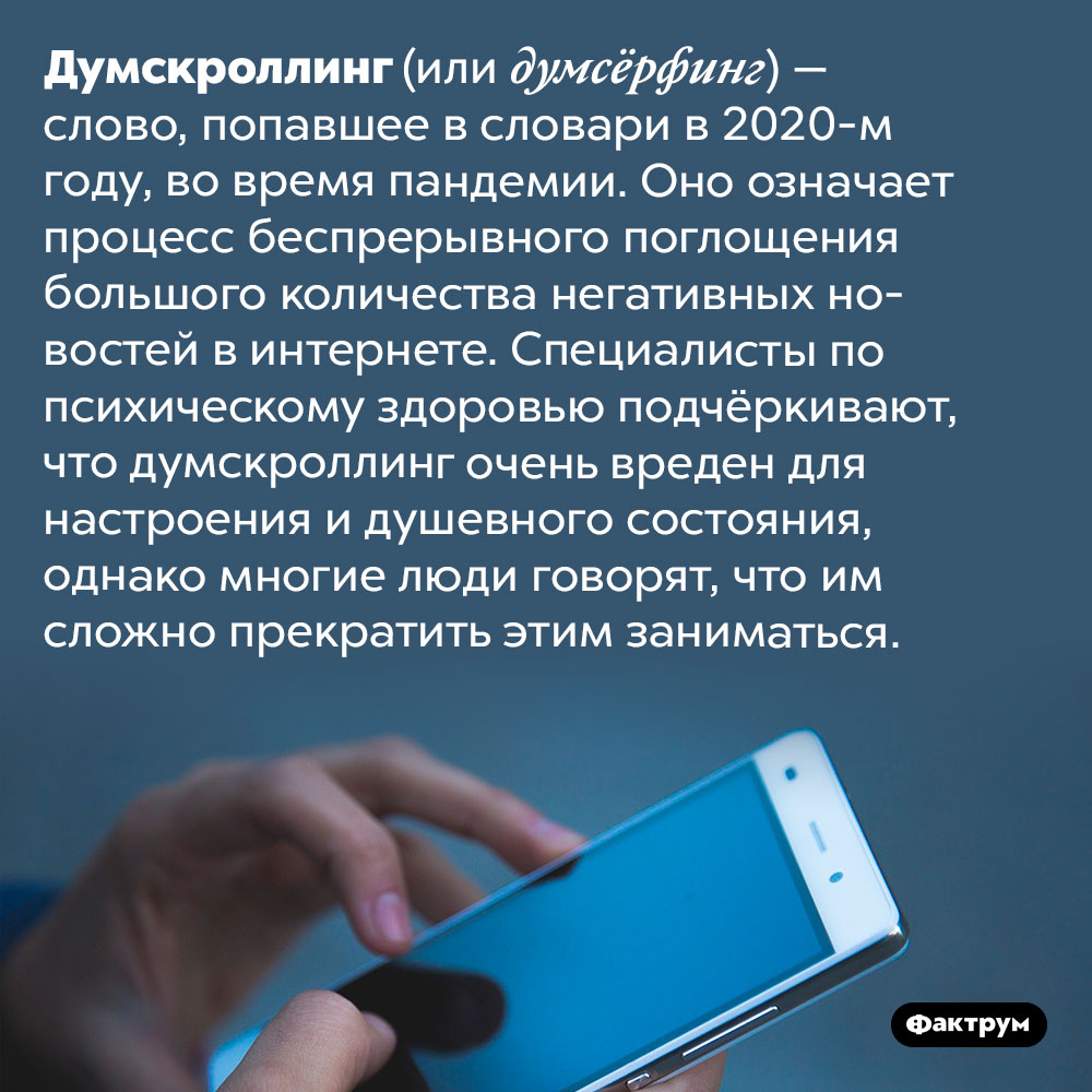 Что такое думскроллинг?. Думскроллинг (или думсёрфинг) — слово, попавшее в словари в 2020-м году, во время пандемии. Оно означает процесс беспрерывного поглощения большого количества негативных новостей в Интернете. Специалисты по психическому здоровью подчёркивают, что думскроллинг очень вреден для настроения и душевного состояния, однако многие люди говорят, что им сложно прекратить этим заниматься.