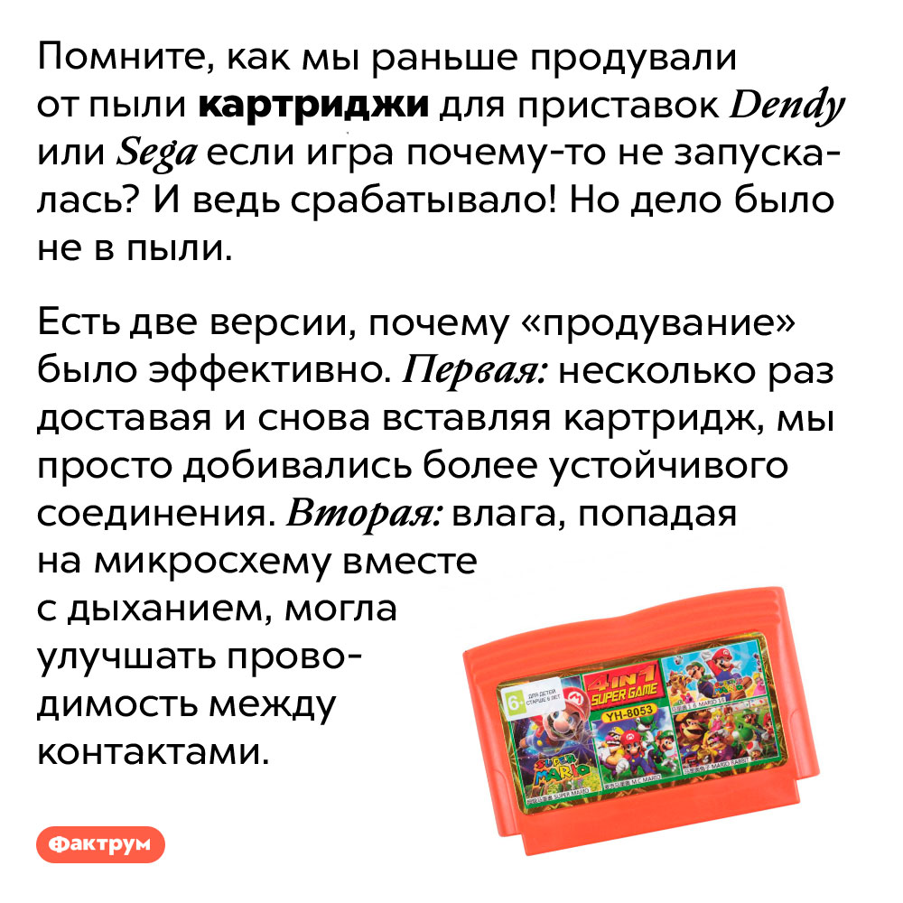 Зачем продувать картриджи для игровых приставок. Помните, как мы раньше продували от пыли картриджи для приставок Dendy или Sega если игра почему-то не запускалась? И ведь срабатывало! Но дело было не в пыли.
Есть две версии, почему «продувание» было эффективно. Первая: несколько раз доставая и снова вставляя картридж, мы просто добивались более устойчивого соединения. Вторая: влага, попадая на микросхему вместе с дыханием, могла улучшать проводимость между контактами.