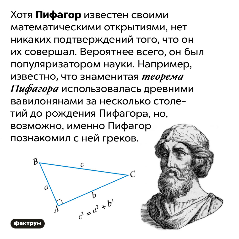 Пифагор вряд ли был выдающимся математиком. Хотя Пифагор известен своими математическими открытиями, нет никаких подтверждений того, что он их совершал. Вероятнее всего, он был популяризатором науки. Например, известно, что знаменитая теорема Пифагора использовалась древними вавилонянами за несколько столетий до рождения Пифагора, но, возможно, именно Пифагор познакомил с ней греков.