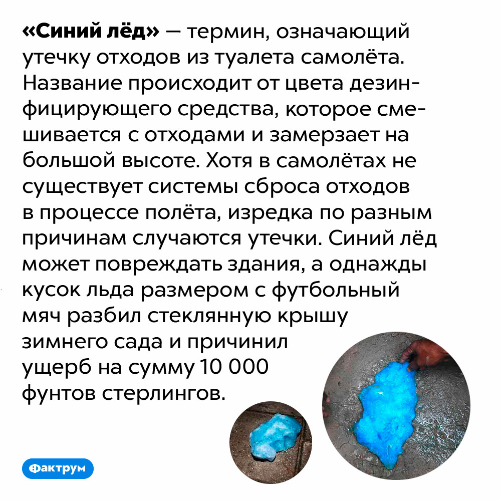 Содержимое туалета самолёта в случае утечки образует «синий лёд». «Синий лёд» — термин, означающий утечку отходов из туалета самолёта. Название происходит от цвета дезинфицирующего средства, которое смешивается с отходами и замерзает на большой высоте. Хотя в самолётах не существует системы сброса отходов в процессе полёта, изредка по разным причинам случаются утечки. Синий лёд может повреждать здания, а однажды кусок льда размером с футбольный мяч разбил стеклянную крышу зимнего сада и причинил ущерб на сумму 10 000 фунтов стерлингов.