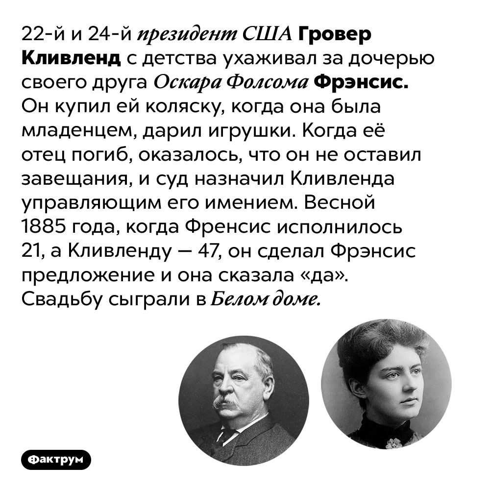 Президент США Гровер Кливленд заботился о своей жене с её младенчества. 22-й и 24-й президент США Гровер Кливленд с детства ухаживал за дочерью своего друга Оскара Фолсома Фрэнсис. Он купил ей коляску, когда она была младенцем, дарил игрушки. Когда её отец погиб, оказалось, что он не оставил завещания, и суд назначил Кливленда управляющим его имением. Весной 1885 года, когда Френсис исполнилось 21, а Кливленду — 47, он сделал Фрэнсис предложение и она сказала «да». Свадьбу сыграли в Белом доме.