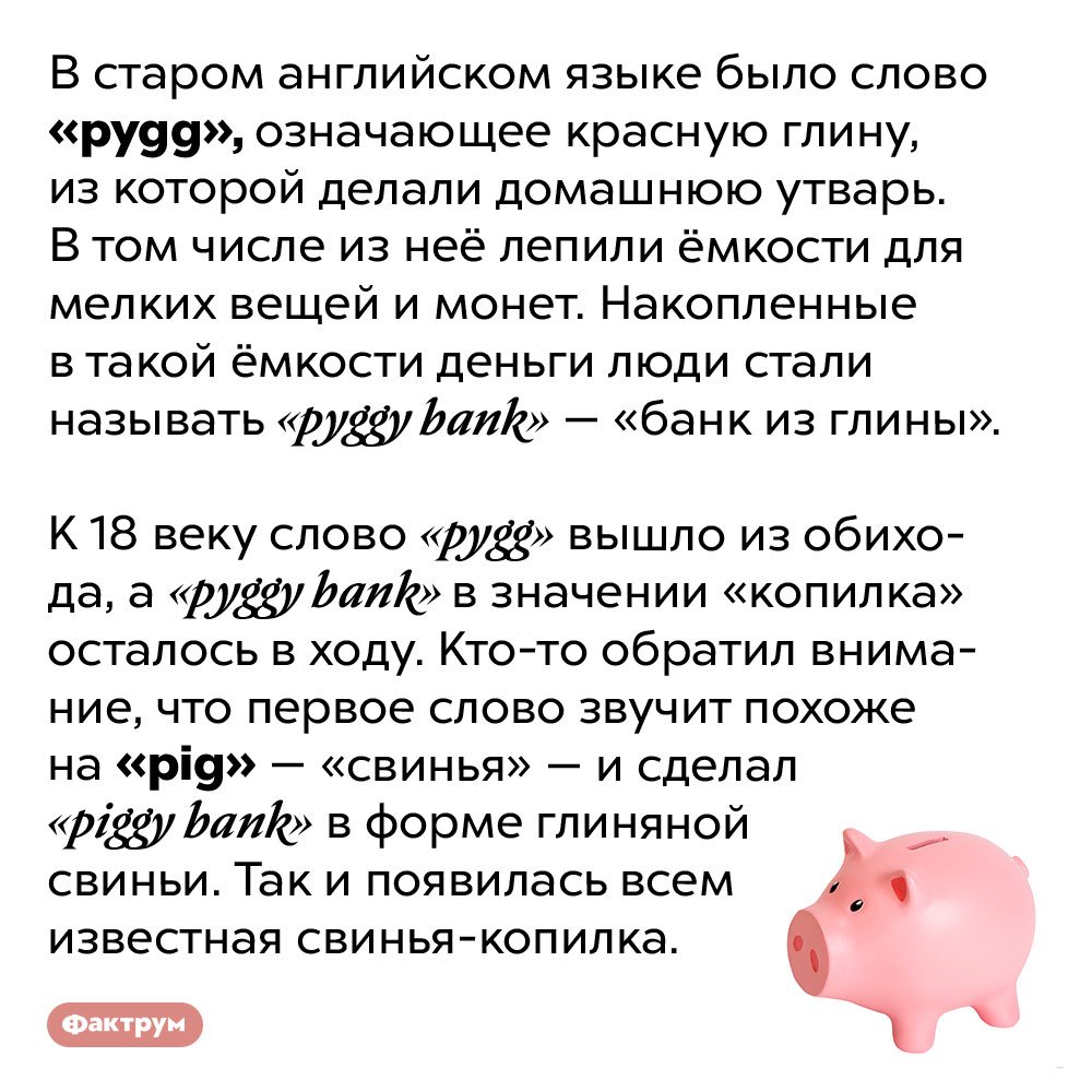 Почему копилка — именно свинья?. В старом английском языке было слово «pygg», означающее красную глину, из которой делали домашнюю утварь. В том числе из неё лепили ёмкости для мелких вещей и монет. Накопленные в такой ёмкости деньги люди стали называть «pyggy bank» — «банк из глины».
К 18 веку слово «pygg» вышло из обихода, а «pyggy bank» в значении «копилка» осталось в ходу. Кто-то обратил внимание, что первое слово звучит похоже на «pig» — «свинья» — и сделал «пигги банк» в форме глиняной свиньи. Так и появилась всем известная свинья-копилка.
