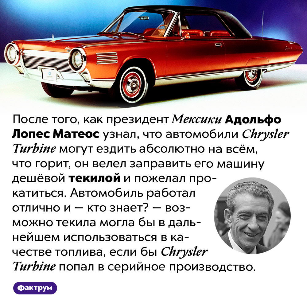 Президент Мексики однажды прокатился на Крайслере, заправленном текилой. После того, как президент Мексики Адольфо Лопес Матеос узнал, что автомобили Chrysler Turbine могут ездить абсолютно на всём, что горит, он велел заправить его машину дешёвой текилой и пожелал прокатиться. Автомобиль работал отлично и — кто знает? — возможно текила могла бы в дальнейшем использоваться в качестве топлива, если бы Chrysler Turbine попал в серийное производство.