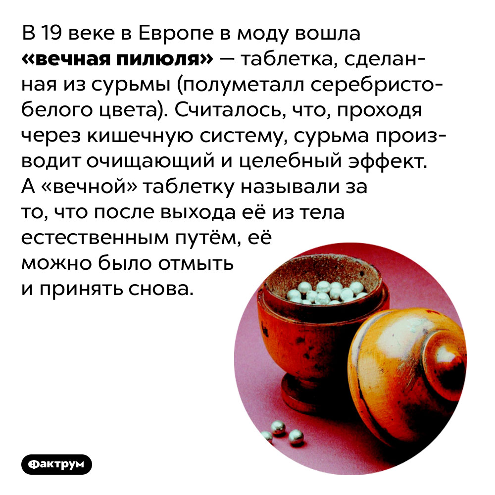 В 19 веке Европа увлеклась «вечными таблетками». В 19 веке в Европе в моду вошла «вечная пилюля» — таблетка, сделанная из сурьмы (полуметалл серебристо-белого цвета). Считалось, что, проходя через кишечную систему, сурьма производит очищающий и целебный эффект. А «вечной» таблетку называли за то, что после выхода её из тела естественным путём, её можно было отмыть и принять снова.