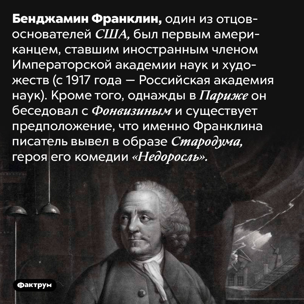 Бенджамин Франклин состоял в российской Императорской академии наук и художеств. Бенджамин Франклин, один из отцов-основателей США, был первым американцем, ставшим иностранным членом Императорской академии наук и художеств (с 1917 года — Российская академия наук). Кроме того, однажды в Париже он беседовал с Фонвизиным и существует предположение, что именно Франклина писатель вывел в образе Стародума, героя его комедии «Недоросль».