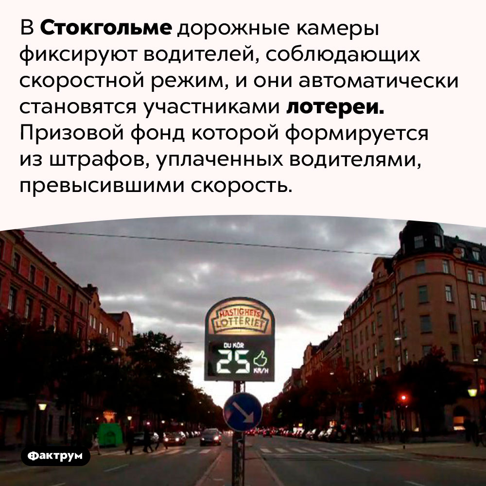 В Швеции для законопослушных водителей есть лотерея, фонд которой состоит из штрафов водителей, нарушающих правила. В Стокгольме дорожные камеры фиксируют водителей, соблюдающих скоростной режим, и они автоматически становятся участниками лотереи. Призовой фонд которой формируется из штрафов, уплаченных водителями, превысившими скорость.