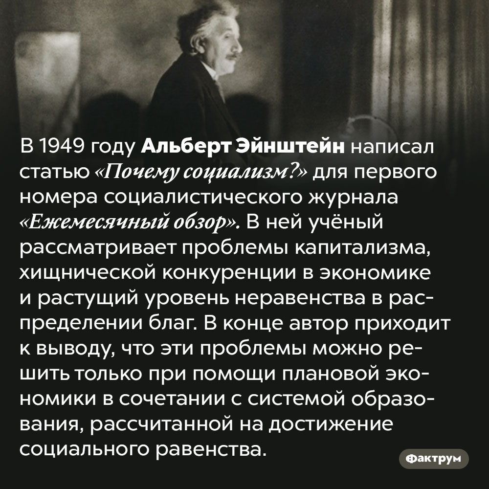 В 1949 году Эйнштейн написал статью в защиту социализма. В 1949 году Альберт Эйнштейн написал статью «Почему социализм?» для первого номера социалистического журнала «Ежемесячный обзор». В ней учёный рассматривает проблемы капитализма, хищнической конкуренции в экономике и растущий уровень неравенства в распределении благ. В конце автор приходит к выводу, что эти проблемы можно решить только при помощи плановой экономики в сочетании с системой образования, рассчитанной на достижение социального равенства.