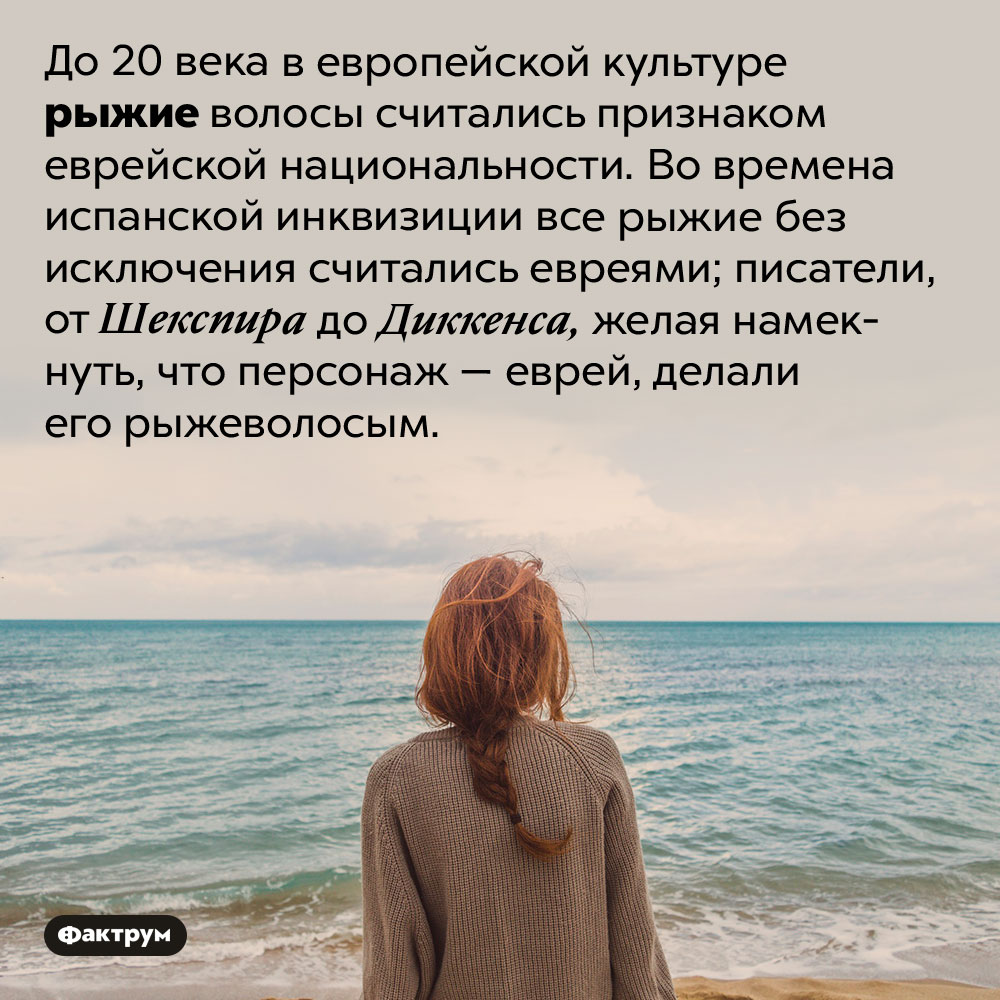 До 20 века все рыжие считались евреями. До 20 века в европейской культуре рыжие волосы считались признаком еврейской национальности. Во времена испанской инквизиции все рыжие без исключения считались евреями; писатели, от Шекспира до Диккенса, желая намекнуть, что персонаж — еврей, делали его рыжеволосым.