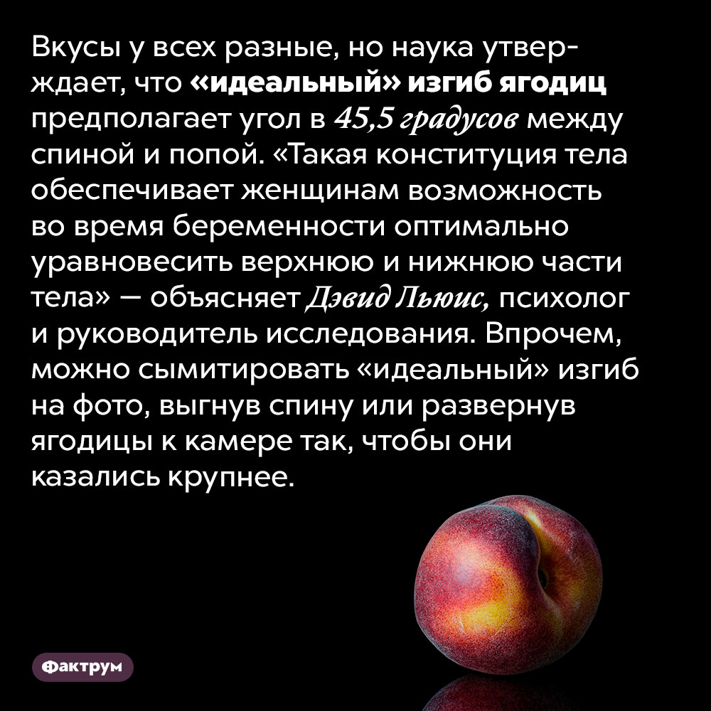 «Идеальный» изгиб ягодиц — 45,5 градусов между спиной и попой. Вкусы у всех разные, но наука утверждает, что «идеальный» изгиб ягодиц предполагает угол в 45,5 градусов между спиной и попой. «Такая конституция тела обеспечивает женщинам возможность во время беременности оптимально уравновесить верхнюю и нижнюю части тела» — объясняет Дэвид Льюис, психолог и руководитель исследования. Впрочем, можно сымитировать «идеальный» изгиб на фото, выгнув спину или развернув ягодицы к камере так, чтобы они казались крупнее.