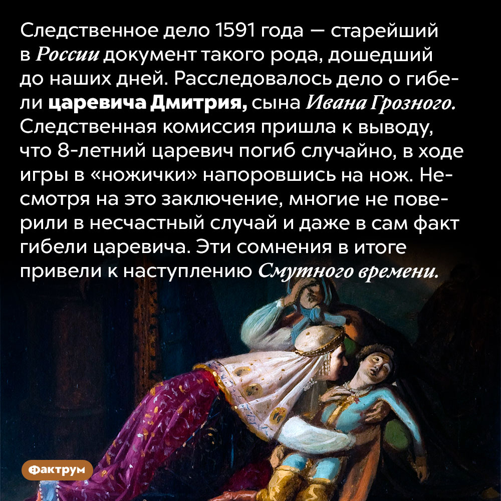 Самое старое сохранившееся российское следственное дело — расследование смерти царевича Дмитрия. Следственное дело 1591 года — старейший в России документ такого рода, дошедший до наших дней. Расследовалось дело о гибели царевича Дмитрия, сына Ивана Грозного. Следственная комиссия пришла к выводу, что 8-летний царевич погиб случайно, в ходе игры в «ножички» напоровшись на нож. Несмотря на это заключение, многие не поверили в несчастный случай и даже в сам факт гибели царевича. Эти сомнения в итоге привели к наступлению Смутного времени.