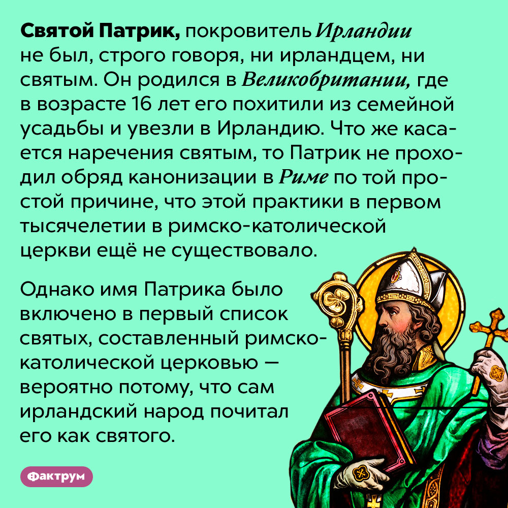 Святой Патрик не был ирландцем и, строго говоря, не был святым. Святой Патрик, покровитель Ирландии не был, строго говоря, ни ирландцем, ни святым. Он родился в Великобритании, где в возрасте 16 лет его похитили из семейной усадьбы и увезли в Ирландию. Что же касается наречения святым, то Патрик не проходил обряд канонизации в Риме по той простой причине, что этой практики в первом тысячелетии в римско-католической церкви ещё не существовало. 
Однако имя Патрика было включено в первый список святых, составленный римско-католической церковью — вероятно потому, что сам ирландский народ почитал его как святого.