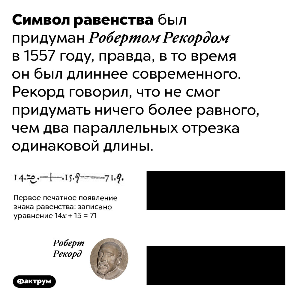 Почему символ равенства такой, какой он есть. Символ равенства «=» был придуман Робертом Рекордом в 1557 году, правда, в то время он был длиннее современного. Рекорд говорил, что не смог придумать ничего более равного, чем два параллельных отрезка одинаковой длины.