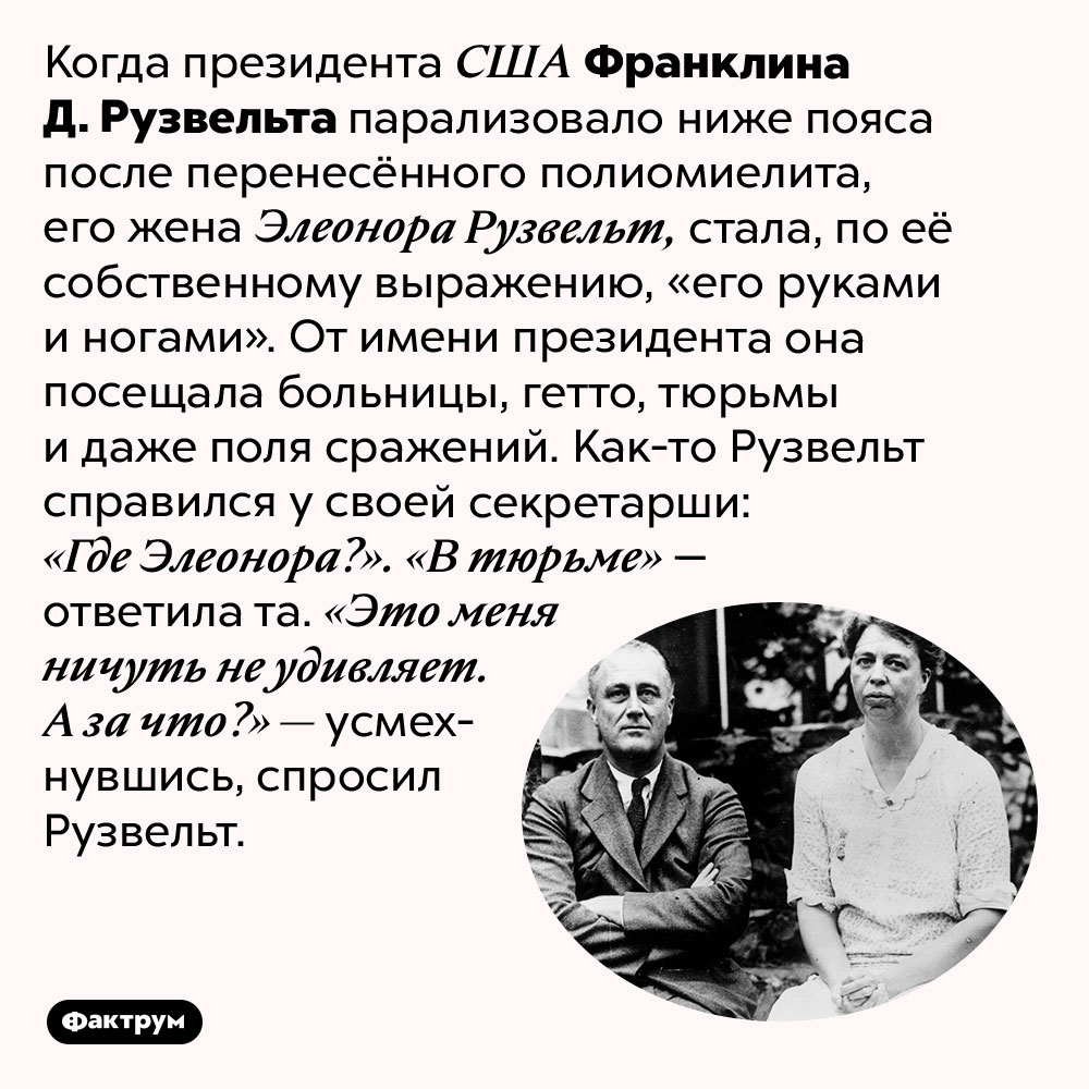 Что сказал Рузвельт, узнав, что его жена в тюрьме. Когда президента США Франклина Д. Рузвельта парализовало ниже пояса после перенесённого полиомиелита, его жена Элеонора Рузвельт, стала, по её собственному выражению, «его руками и ногами». От имени президента она посещала больницы, гетто, тюрьмы и даже поля сражений.
Как-то Рузвельт справился у своей секретарши: «Где Элеонора?». «В тюрьме» — ответила та. «Это меня ничуть не удивляет. А за что?» — усмехнувшись, спросил Рузвельт.