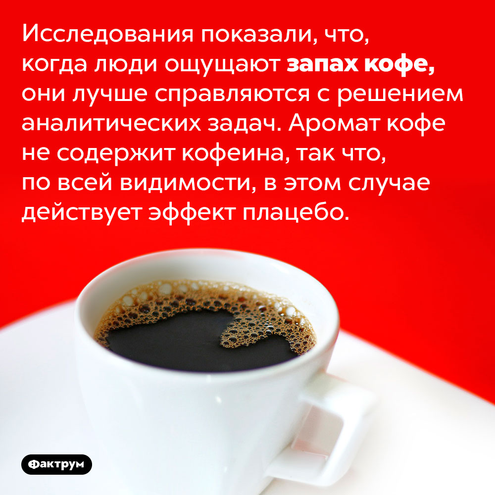 Запах кофе заставляет людей лучше соображать. Исследования показали, что, когда люди ощущают запах кофе, они лучше справляются с решением аналитических задач. Аромат кофе не содержит кофеина, так что, по всей видимости, в этом случае действует эффект плацебо.