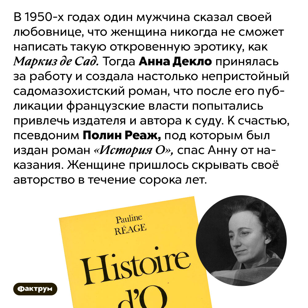 Анна Декло написала немыслимо непристойный роман. В 1950-х годах один мужчина сказал своей любовнице, что женщина никогда не сможет написать такую откровенную эротику, как Маркиз де Сад. Тогда Анна Декло принялась за работу и создала настолько непристойный садомазохистский роман, что после его публикации французские власти попытались привлечь издателя и автора к суду. К счастью, псевдоним Полин Реаж, под которым был издан роман «История О», спас Анну от наказания. Женщине пришлось скрывать своё авторство в течение сорока лет.